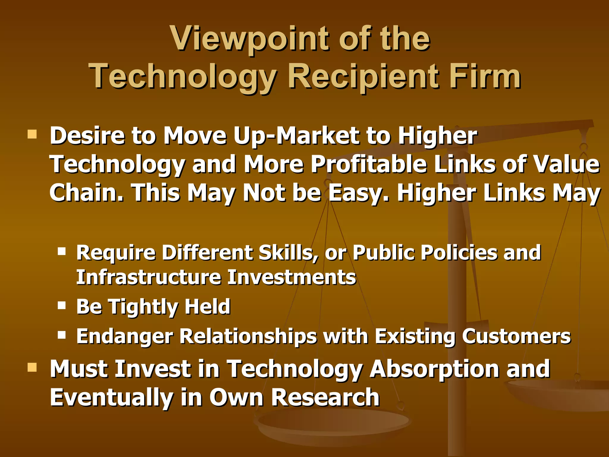 Viewpoint of the  Technology Recipient Firm Desire to Move Up-Market to Higher Technology and More Profitable Links of Value Chain. This May Not be Easy. Higher Links May  Require Different Skills, or Public Policies and Infrastructure Investments Be Tightly Held  Endanger Relationships with Existing Customers Must Invest in Technology Absorption and Eventually in Own Research 