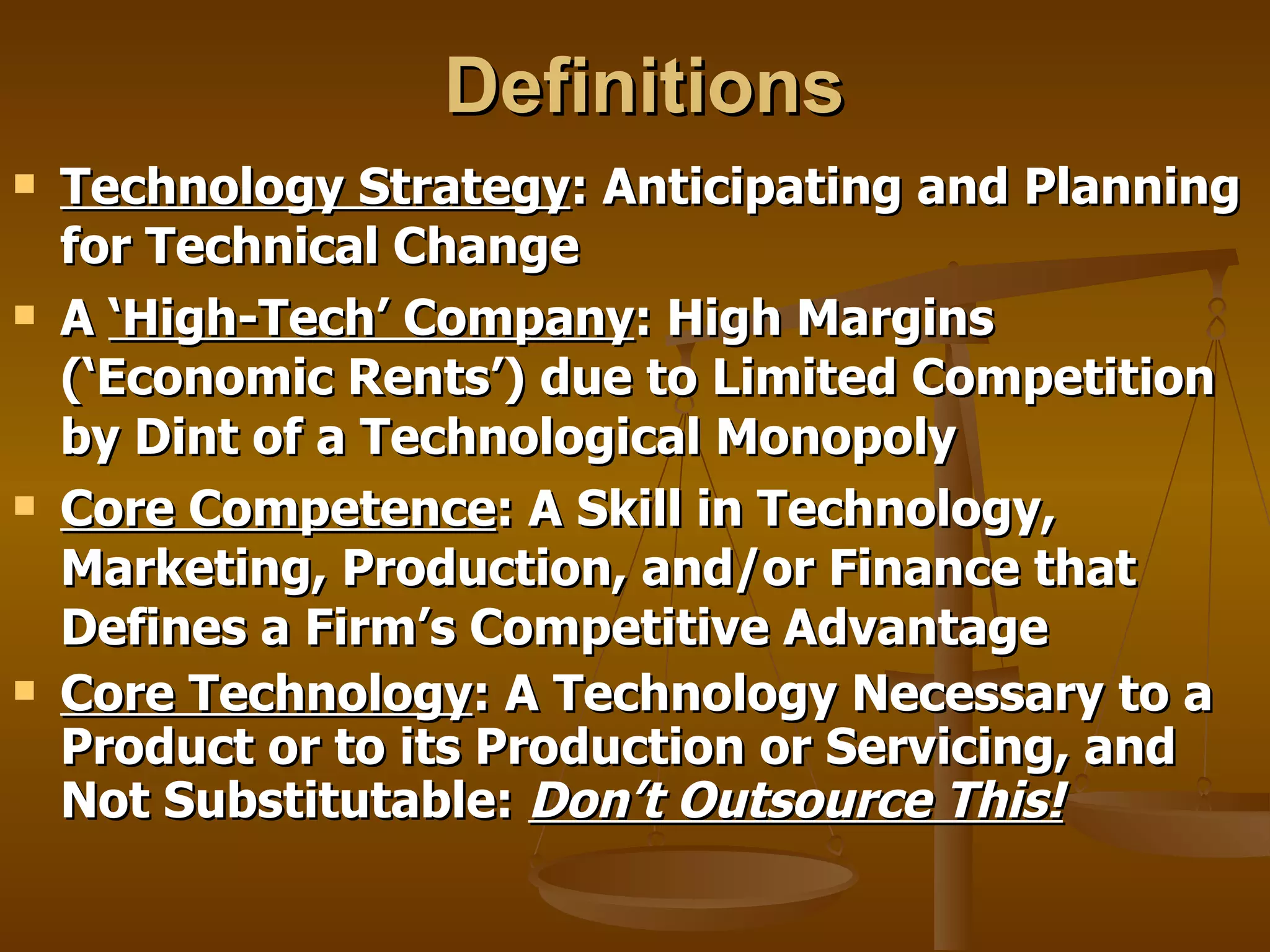 Definitions Technology Strategy : Anticipating and Planning for Technical Change A  ‘High-Tech’ Company : High Margins (‘Economic Rents’) due to Limited Competition by Dint of a Technological Monopoly Core Competence : A Skill in Technology, Marketing, Production, and/or Finance that Defines a Firm’s Competitive Advantage Core Technology : A Technology Necessary to a Product or to its Production or Servicing, and Not Substitutable:  Don’t Outsource This! 