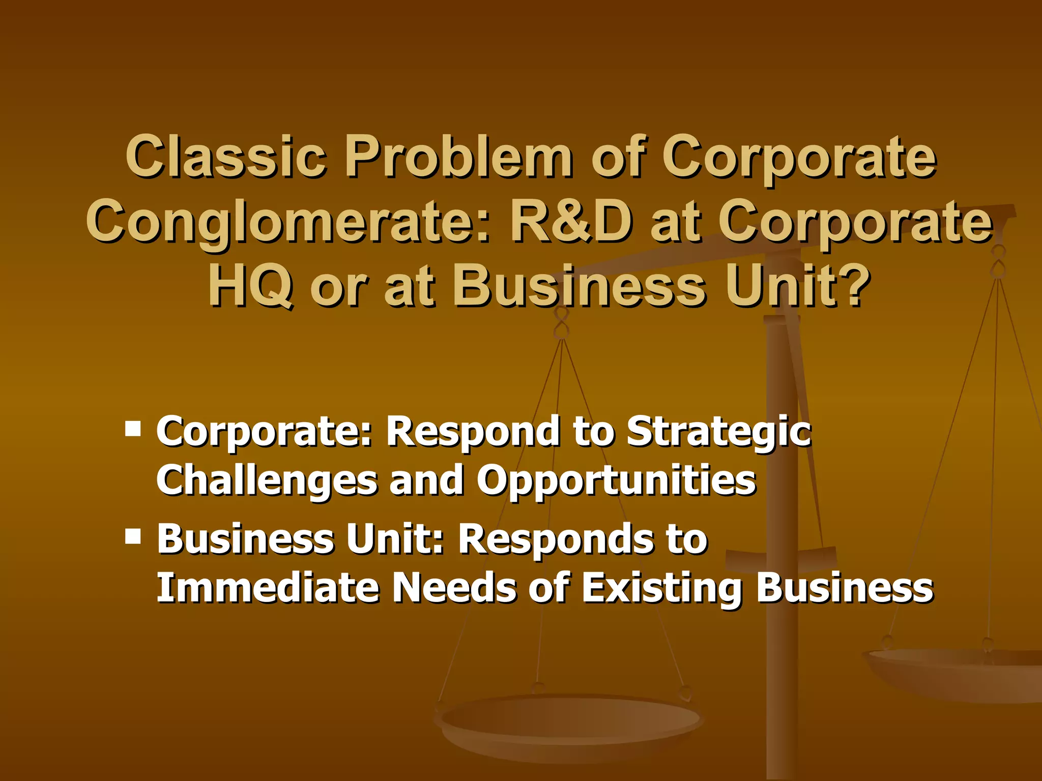 Classic Problem of Corporate  Conglomerate: R&D at Corporate HQ or at Business Unit? Corporate: Respond to Strategic Challenges and Opportunities  Business Unit: Responds to Immediate Needs of Existing Business 