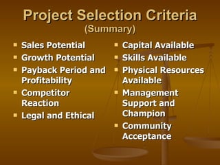 Project Selection Criteria   (Summary) Sales Potential Growth Potential Payback Period and Profitability Competitor Reaction Legal and Ethical Capital Available Skills Available Physical Resources Available Management Support and Champion Community Acceptance 