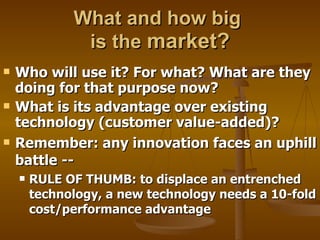 What and how big  is the  market? Who will use it? For what? What are they doing for that purpose now?  What is its advantage over existing technology (customer value-added)?  Remember: any innovation faces an uphill battle -- RULE OF THUMB: to displace an entrenched technology, a new technology needs a 10-fold cost/performance advantage 