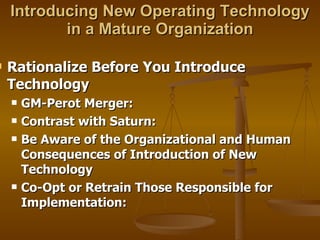 Introducing New Operating Technology in a Mature Organization Rationalize Before You Introduce Technology GM-Perot Merger: Contrast with Saturn:  Be Aware of the Organizational and Human Consequences of Introduction of New Technology Co-Opt or Retrain Those Responsible for Implementation: 