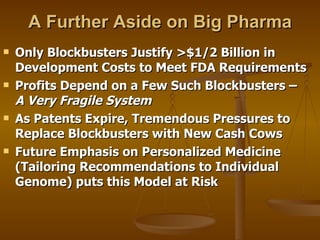 A Further Aside on Big Pharma Only Blockbusters Justify >$1/2 Billion in Development Costs to Meet FDA Requirements  Profits Depend on a Few Such Blockbusters –  A Very Fragile System As Patents Expire, Tremendous Pressures to Replace Blockbusters with New Cash Cows Future Emphasis on Personalized Medicine (Tailoring Recommendations to Individual Genome) puts this Model at Risk 