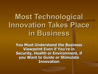 Most Technological Innovation Takes Place in Business You Must Understand the Business Viewpoint Even if You’re in Security, Health or Environment, if you Want to Guide or Stimulate Innovation 