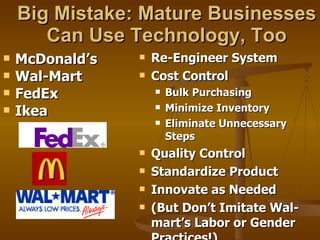 Big Mistake: Mature Businesses Can Use Technology, Too McDonald’s Wal-Mart FedEx Ikea Re-Engineer System Cost Control Bulk Purchasing Minimize Inventory Eliminate Unnecessary Steps Quality Control Standardize Product Innovate as Needed (But Don’t Imitate Wal-mart’s Labor or Gender Practices!) 