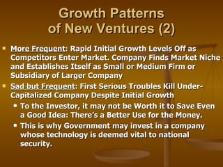 Growth Patterns  of New Ventures (2) More Frequent : Rapid Initial Growth Levels Off as Competitors Enter Market. Company Finds Market Niche and Establishes Itself as Small or Medium Firm or Subsidiary of Larger Company Sad but Frequent : First Serious Troubles Kill Under-Capitalized Company Despite Initial Growth To the Investor, it may not be Worth it to Save Even a Good Idea: There’s a Better Use for the Money. This is why Government may invest in a company whose technology is deemed vital to national security. 