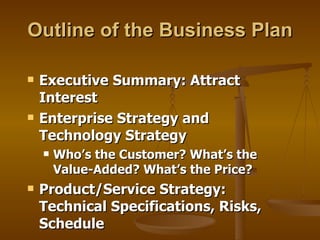 Outline of the Business Plan Executive Summary: Attract Interest Enterprise Strategy and Technology Strategy Who’s the Customer? What’s the Value-Added? What’s the Price? Product/Service Strategy: Technical Specifications, Risks, Schedule 