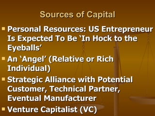 Sources of Capital Personal Resources: US Entrepreneur Is Expected To Be ‘In Hock to the  Eyeballs’ An ‘Angel’ (Relative or Rich Individual)  Strategic Alliance with Potential Customer, Technical Partner, Eventual Manufacturer Venture Capitalist (VC) 