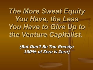 The More Sweat Equity You Have, the Less You Have to Give Up to the Venture Capitalist.  (But Don’t Be Too Greedy: 100% of Zero is Zero) 