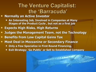 The Venture Capitalist:  the ‘Barracuda’ Normally an Active Investor An Interesting Job, Involved in Companies at Many Stages of the Product Cycle , but not as a first job Expects High Risks, High Returns Judges the Management Team, not the Technology Benefits from Low Capital Gains Tax Most Deal in Mezzanine or Secondary Finance Only a Few Specialize in First Round Financing,  Exit Strategy: ‘Go Public’ or Sell to Established Company 