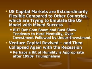 US Capital Markets are Extraordinarily Flexible Compared to Other Countries, which are Trying to Emulate the US Model with Mixed Success BUT Dot-Com Boom and Bust Show Tendency to Herd Mentality, Over-Investment Followed by Under-Investment Venture Capital Revived – and Then Collapsed Again with the Recession Perhaps a Bit of Humility is Appropriate after 1990s’ Triumphalism 