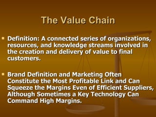 The Value Chain Definition: A connected series of organizations, resources, and knowledge streams involved in the creation and delivery of value to final customers.  Brand Definition and Marketing Often Constitute the Most Profitable Link and Can Squeeze the Margins Even of Efficient Suppliers, Although Sometimes a Key Technology Can Command High Margins. 