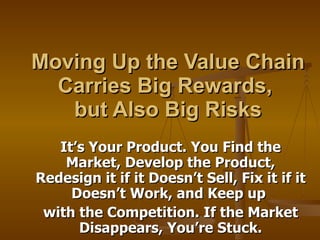 Moving Up the Value Chain Carries Big Rewards,  but Also Big Risks It’s Your Product. You Find the Market, Develop the Product, Redesign it if it Doesn’t Sell, Fix it if it Doesn’t Work, and Keep up  with the Competition. If the Market Disappears, You’re Stuck. 