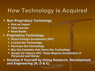 How Technology is Acquired Non-Proprietary Technology Hire an Expert Take Courses Read Books  Proprietary Technology Direct Foreign Investment (DFI)  License the Technology Purchase the Technology Buy the Company that Owns the Technology Except for Passive DFI, These Require Investment of Personnel and Money Develop it Yourself by Doing Research, Development and Engineering (R, D & E) 