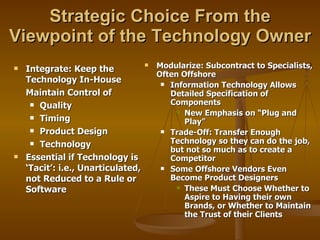 Strategic Choice From the Viewpoint of the Technology Owner Integrate: Keep the Technology In-House Maintain Control of  Quality Timing Product Design Technology Essential if Technology is ‘Tacit’: i.e., Unarticulated, not Reduced to a Rule or Software Modularize: Subcontract to Specialists, Often Offshore Information Technology Allows Detailed Specification of Components New Emphasis on “Plug and Play” Trade-Off: Transfer Enough Technology so they can do the job, but not so much as to create a Competitor Some Offshore Vendors Even Become Product Designers These Must Choose Whether to Aspire to Having their own Brands, or Whether to Maintain the Trust of their Clients 