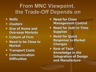 From MNC Viewpoint,  the Trade-Off Depends on Skills Clusters Size of Home and Overseas Markets Culture of Firm Need to be Close to Market Transport Costs Communication Difficulties  Need for Close Management Control Need for Just-in-Time Supplies Need for Quick Response to Market Changes Role of Tacit Knowledge in the Integration of Design and Manufacture 