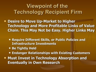Viewpoint of the  Technology Recipient Firm Desire to Move Up-Market to Higher Technology and More Profitable Links of Value Chain. This May Not be Easy. Higher Links May  Require Different Skills, or Public Policies and Infrastructure Investments Be Tightly Held  Endanger Relationships with Existing Customers Must Invest in Technology Absorption and Eventually in Own Research 
