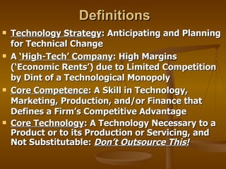 Definitions Technology Strategy : Anticipating and Planning for Technical Change A  ‘High-Tech’ Company : High Margins (‘Economic Rents’) due to Limited Competition by Dint of a Technological Monopoly Core Competence : A Skill in Technology, Marketing, Production, and/or Finance that Defines a Firm’s Competitive Advantage Core Technology : A Technology Necessary to a Product or to its Production or Servicing, and Not Substitutable:  Don’t Outsource This! 