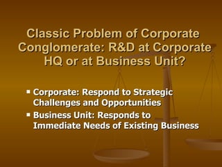 Classic Problem of Corporate  Conglomerate: R&D at Corporate HQ or at Business Unit? Corporate: Respond to Strategic Challenges and Opportunities  Business Unit: Responds to Immediate Needs of Existing Business 