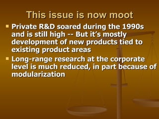 This issue is now moot Private R&D soared during the 1990s and is still high -- But it’s mostly development of new products tied to existing product areas Long-range research at the corporate level is much reduced, in part because of modularization 