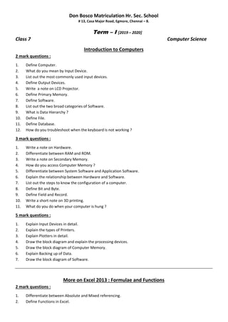 Don Bosco Matriculation Hr. Sec. School
# 13, Casa Major Road, Egmore, Chennai – 8.
Term – I [2019 – 2020]
Class 7 Computer Science
Introduction to Computers
2 mark questions :
1. Define Computer.
2. What do you mean by Input Device.
3. List out the most commonly used input devices.
4. Define Output Devices.
5. Write a note on LCD Projector.
6. Define Primary Memory.
7. Define Software.
8. List out the two broad categories of Software.
9. What is Data Hierarchy ?
10. Define File.
11. Define Database.
12. How do you troubleshoot when the keyboard is not working ?
3 mark questions :
1. Write a note on Hardware.
2. Differentiate between RAM and ROM.
3. Write a note on Secondary Memory.
4. How do you access Computer Memory ?
5. Differentiate between System Software and Application Software.
6. Explain the relationship between Hardware and Software.
7. List out the steps to know the configuration of a computer.
8. Define Bit and Byte.
9. Define Field and Record.
10. Write a short note on 3D printing.
11. What do you do when your computer is hung ?
5 mark questions :
1. Explain Input Devices in detail.
2. Explain the types of Printers.
3. Explain Plotters in detail.
4. Draw the block diagram and explain the processing devices.
5. Draw the block diagram of Computer Memory.
6. Explain Backing up of Data.
7. Draw the block diagram of Software.
More on Excel 2013 : Formulae and Functions
2 mark questions :
1. Differentiate between Absolute and Mixed referencing.
2. Define Functions in Excel.
 