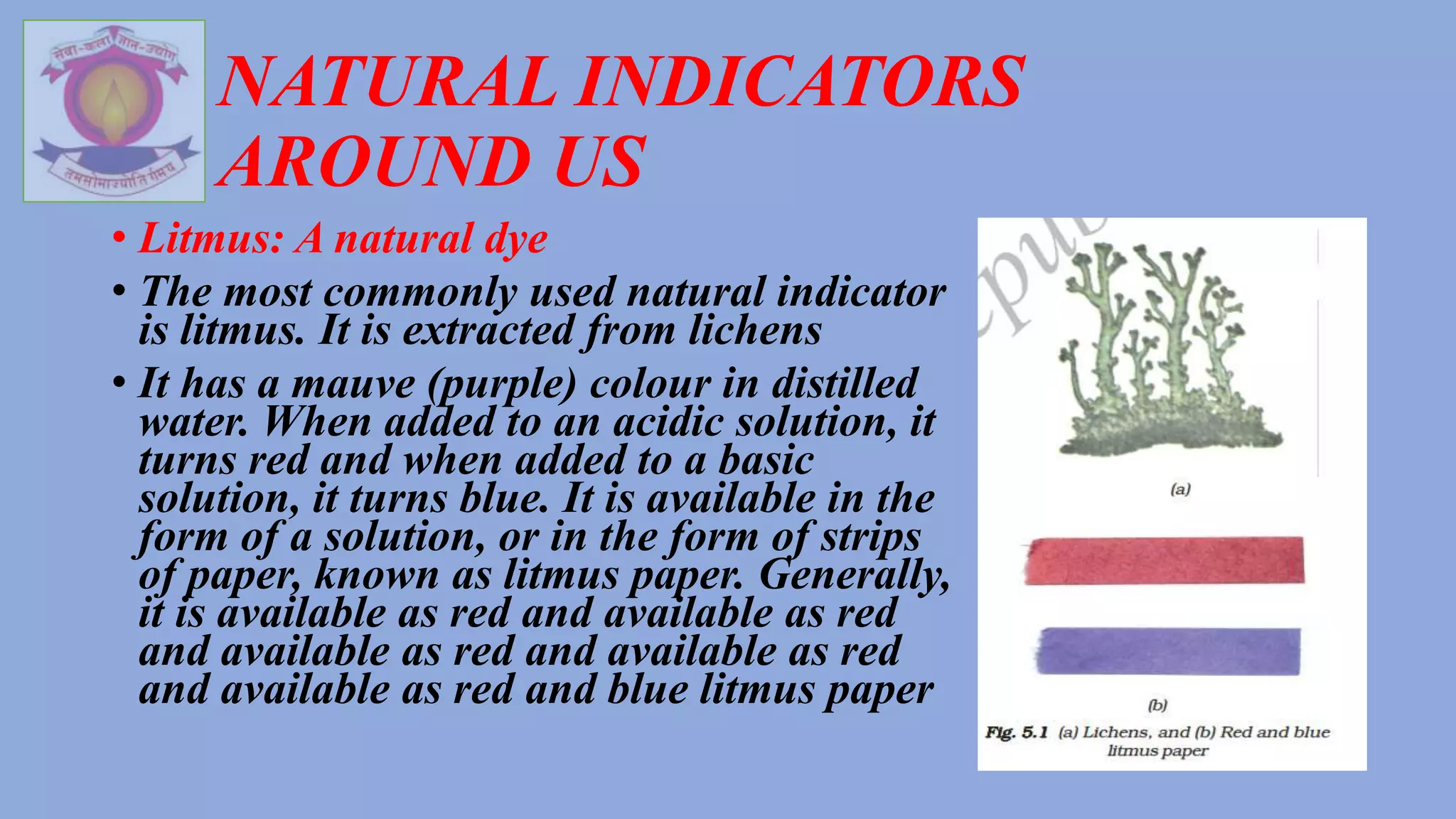 NATURAL INDICATORS
AROUND US
• Litmus: A natural dye
• The most commonly used natural indicator
is litmus. It is extracted from lichens
• It has a mauve (purple) colour in distilled
water. When added to an acidic solution, it
turns red and when added to a basic
solution, it turns blue. It is available in the
form of a solution, or in the form of strips
of paper, known as litmus paper. Generally,
it is available as red and available as red
and available as red and available as red
and available as red and blue litmus paper
 
