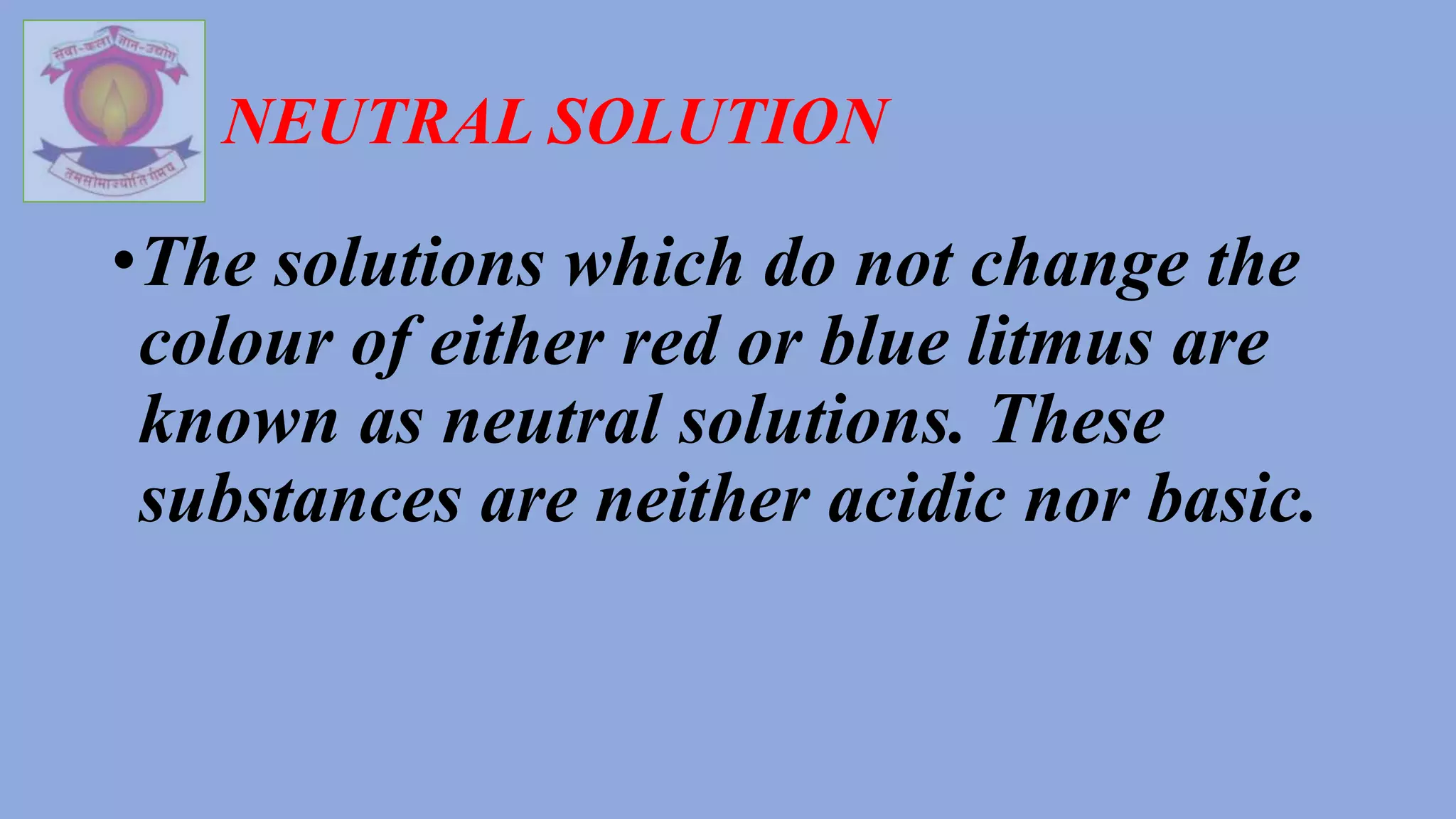 NEUTRAL SOLUTION
•The solutions which do not change the
colour of either red or blue litmus are
known as neutral solutions. These
substances are neither acidic nor basic.
 