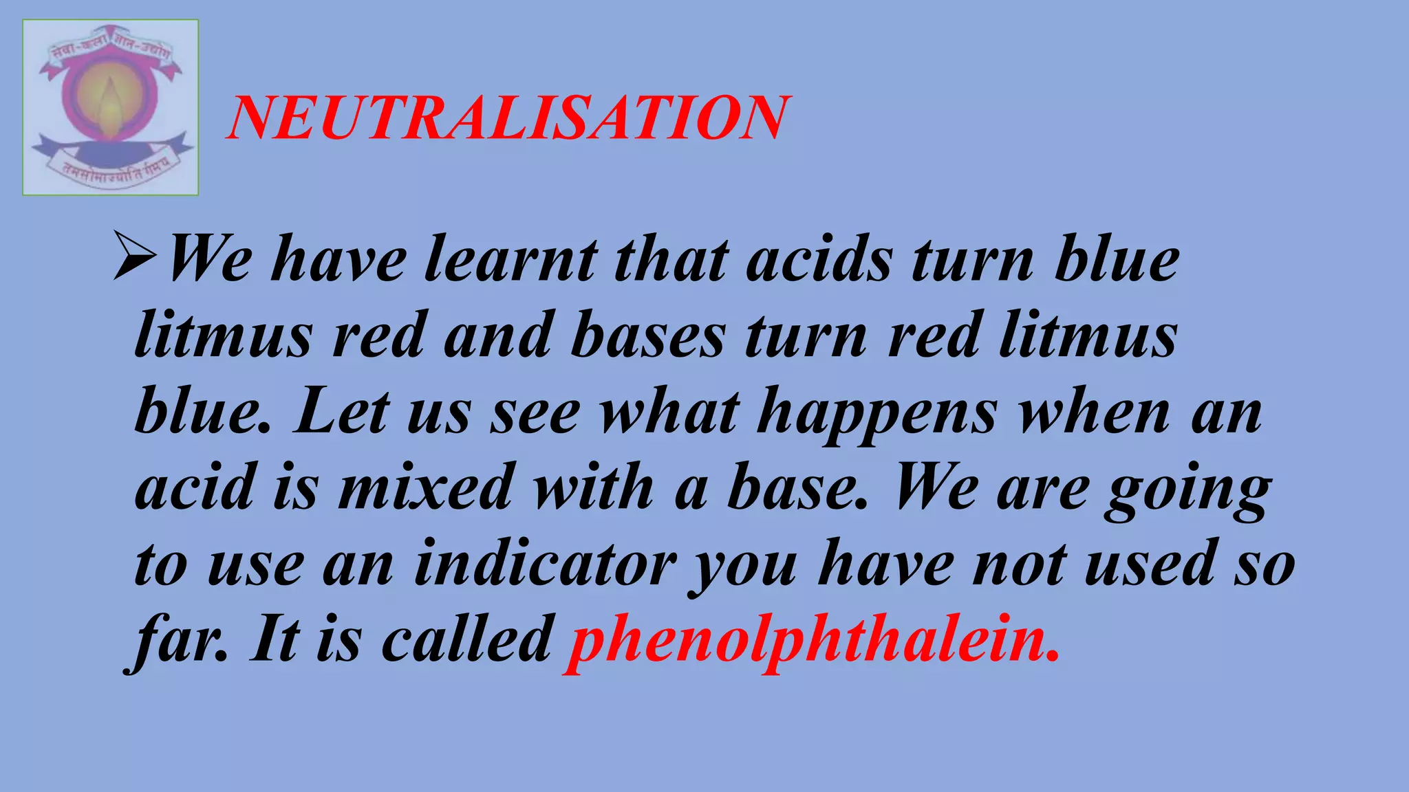 NEUTRALISATION
We have learnt that acids turn blue
litmus red and bases turn red litmus
blue. Let us see what happens when an
acid is mixed with a base. We are going
to use an indicator you have not used so
far. It is called phenolphthalein.
 