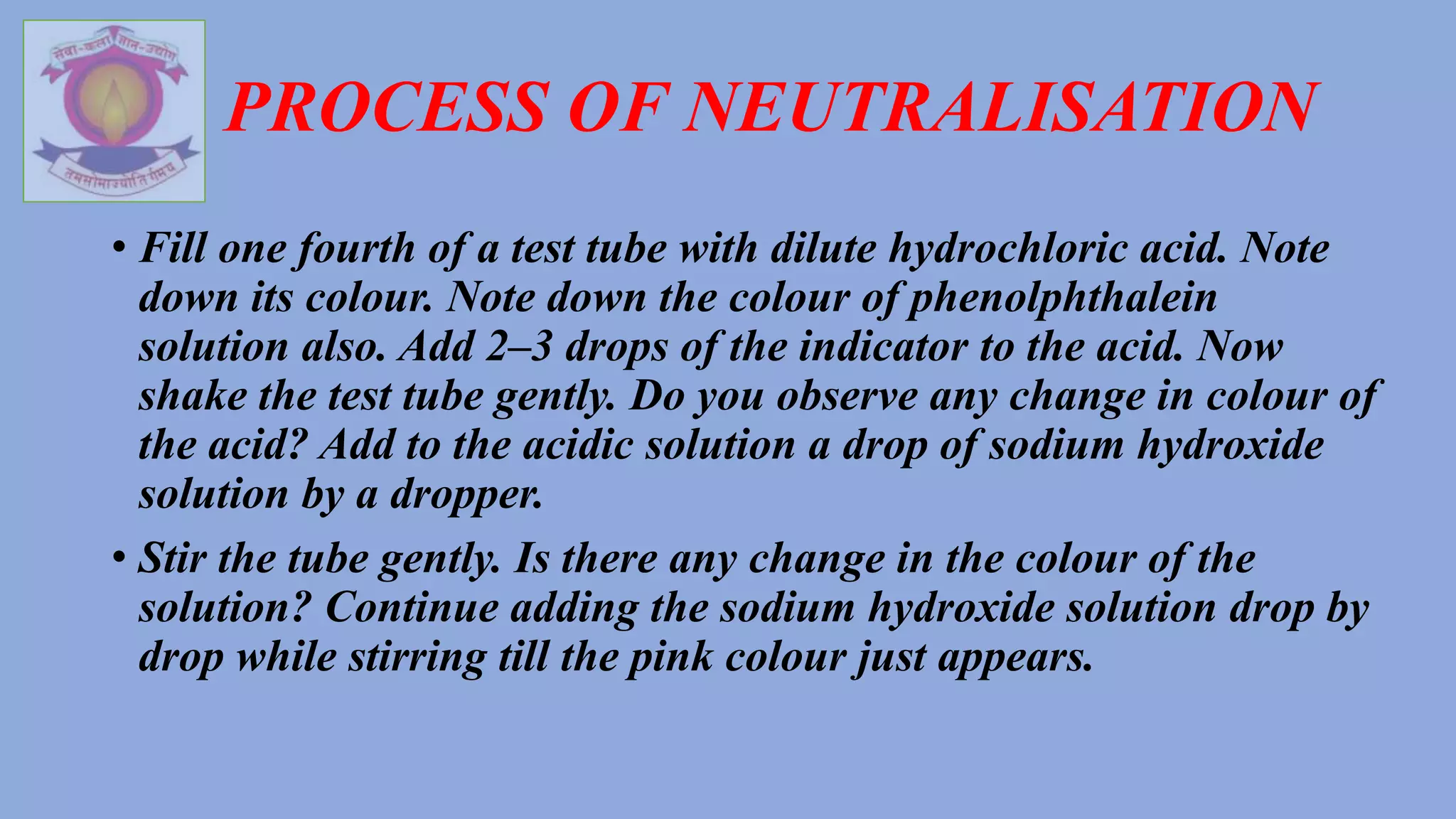 PROCESS OF NEUTRALISATION
• Fill one fourth of a test tube with dilute hydrochloric acid. Note
down its colour. Note down the colour of phenolphthalein
solution also. Add 2–3 drops of the indicator to the acid. Now
shake the test tube gently. Do you observe any change in colour of
the acid? Add to the acidic solution a drop of sodium hydroxide
solution by a dropper.
• Stir the tube gently. Is there any change in the colour of the
solution? Continue adding the sodium hydroxide solution drop by
drop while stirring till the pink colour just appears.
 