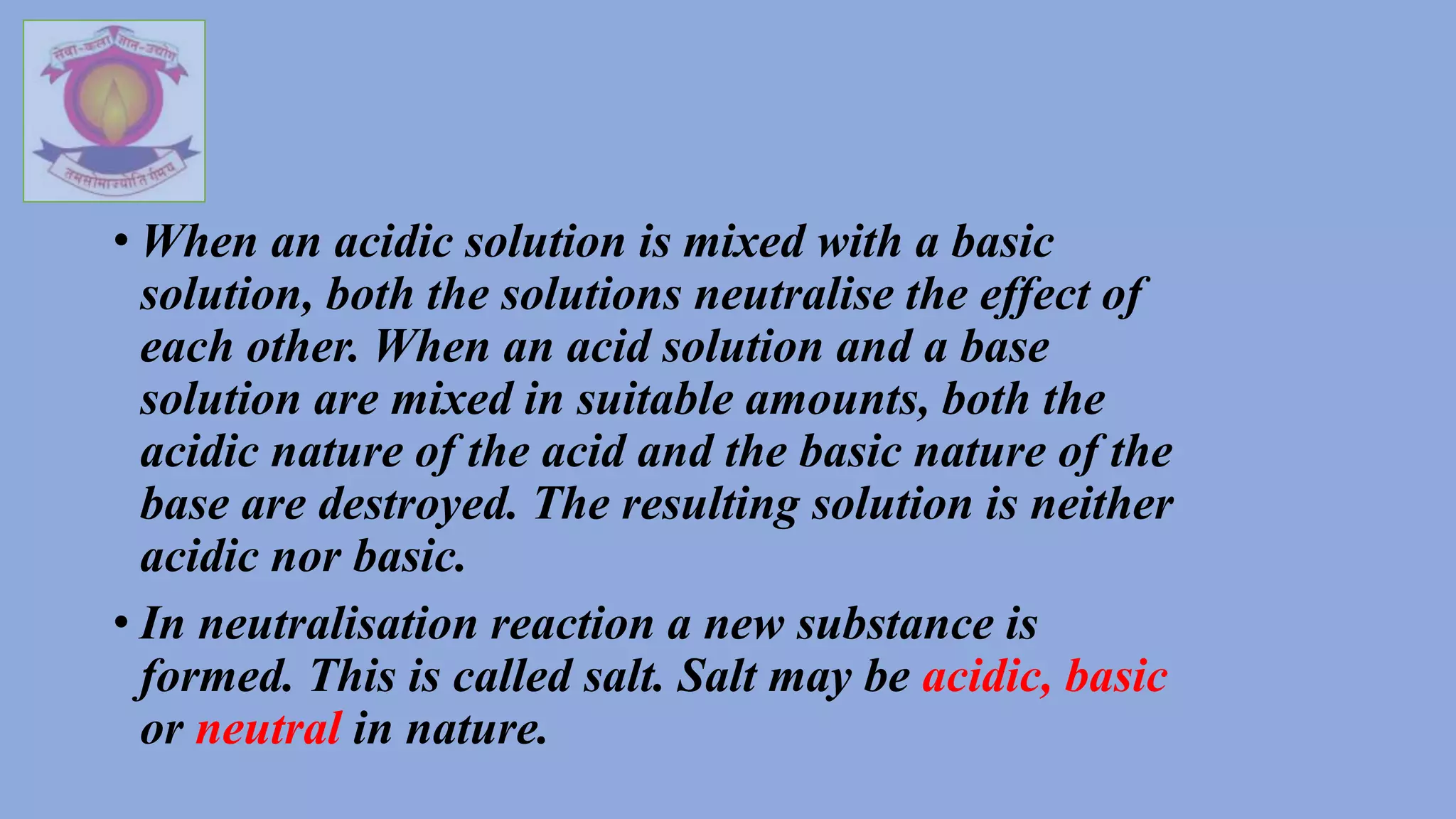 • When an acidic solution is mixed with a basic
solution, both the solutions neutralise the effect of
each other. When an acid solution and a base
solution are mixed in suitable amounts, both the
acidic nature of the acid and the basic nature of the
base are destroyed. The resulting solution is neither
acidic nor basic.
• In neutralisation reaction a new substance is
formed. This is called salt. Salt may be acidic, basic
or neutral in nature.
 