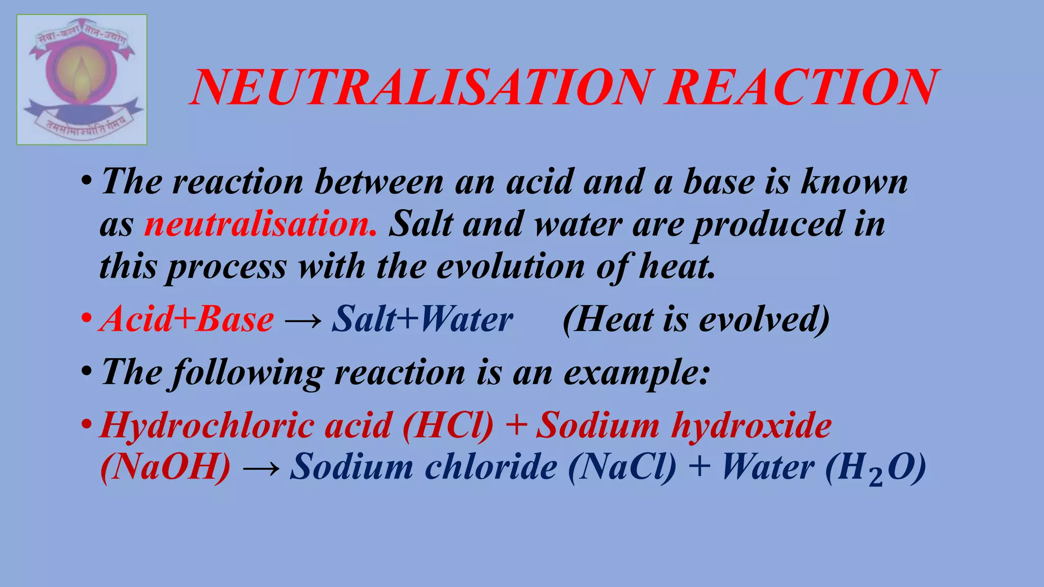 NEUTRALISATION REACTION
• The reaction between an acid and a base is known
as neutralisation. Salt and water are produced in
this process with the evolution of heat.
• Acid+Base → Salt+Water (Heat is evolved)
• The following reaction is an example:
• Hydrochloric acid (HCl) + Sodium hydroxide
(NaOH) → Sodium chloride (NaCl) + Water (𝑯𝟐O)
 