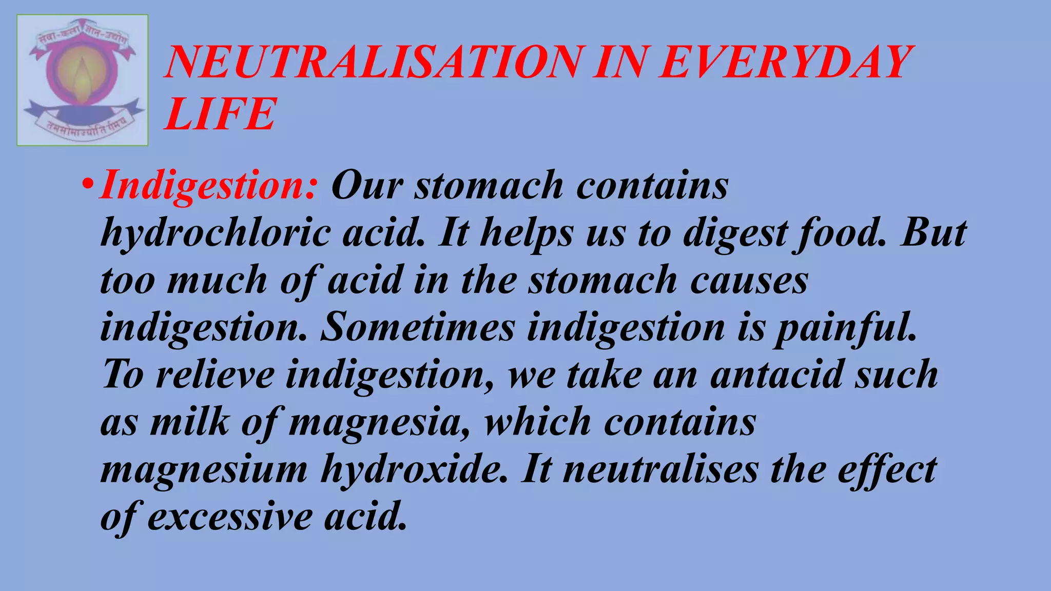 NEUTRALISATION IN EVERYDAY
LIFE
•Indigestion: Our stomach contains
hydrochloric acid. It helps us to digest food. But
too much of acid in the stomach causes
indigestion. Sometimes indigestion is painful.
To relieve indigestion, we take an antacid such
as milk of magnesia, which contains
magnesium hydroxide. It neutralises the effect
of excessive acid.
 