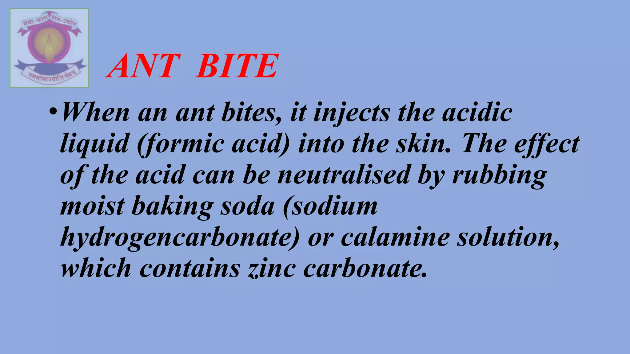 ANT BITE
•When an ant bites, it injects the acidic
liquid (formic acid) into the skin. The effect
of the acid can be neutralised by rubbing
moist baking soda (sodium
hydrogencarbonate) or calamine solution,
which contains zinc carbonate.
 