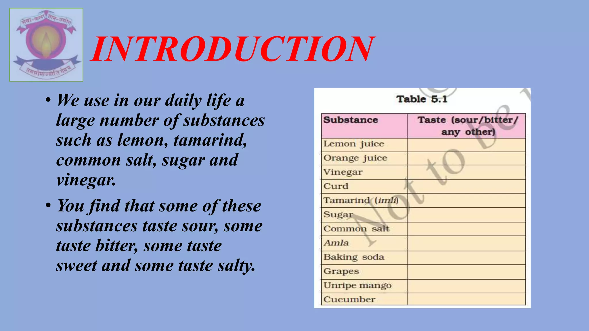 INTRODUCTION
• We use in our daily life a
large number of substances
such as lemon, tamarind,
common salt, sugar and
vinegar.
• You find that some of these
substances taste sour, some
taste bitter, some taste
sweet and some taste salty.
 