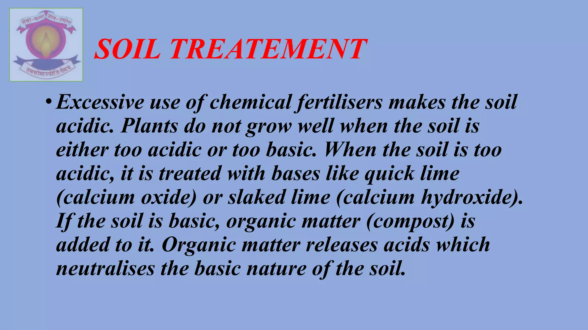SOIL TREATEMENT
• Excessive use of chemical fertilisers makes the soil
acidic. Plants do not grow well when the soil is
either too acidic or too basic. When the soil is too
acidic, it is treated with bases like quick lime
(calcium oxide) or slaked lime (calcium hydroxide).
If the soil is basic, organic matter (compost) is
added to it. Organic matter releases acids which
neutralises the basic nature of the soil.
 