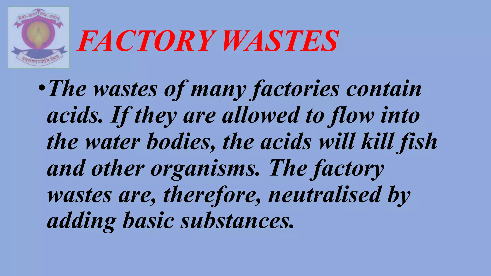 FACTORY WASTES
•The wastes of many factories contain
acids. If they are allowed to flow into
the water bodies, the acids will kill fish
and other organisms. The factory
wastes are, therefore, neutralised by
adding basic substances.
 