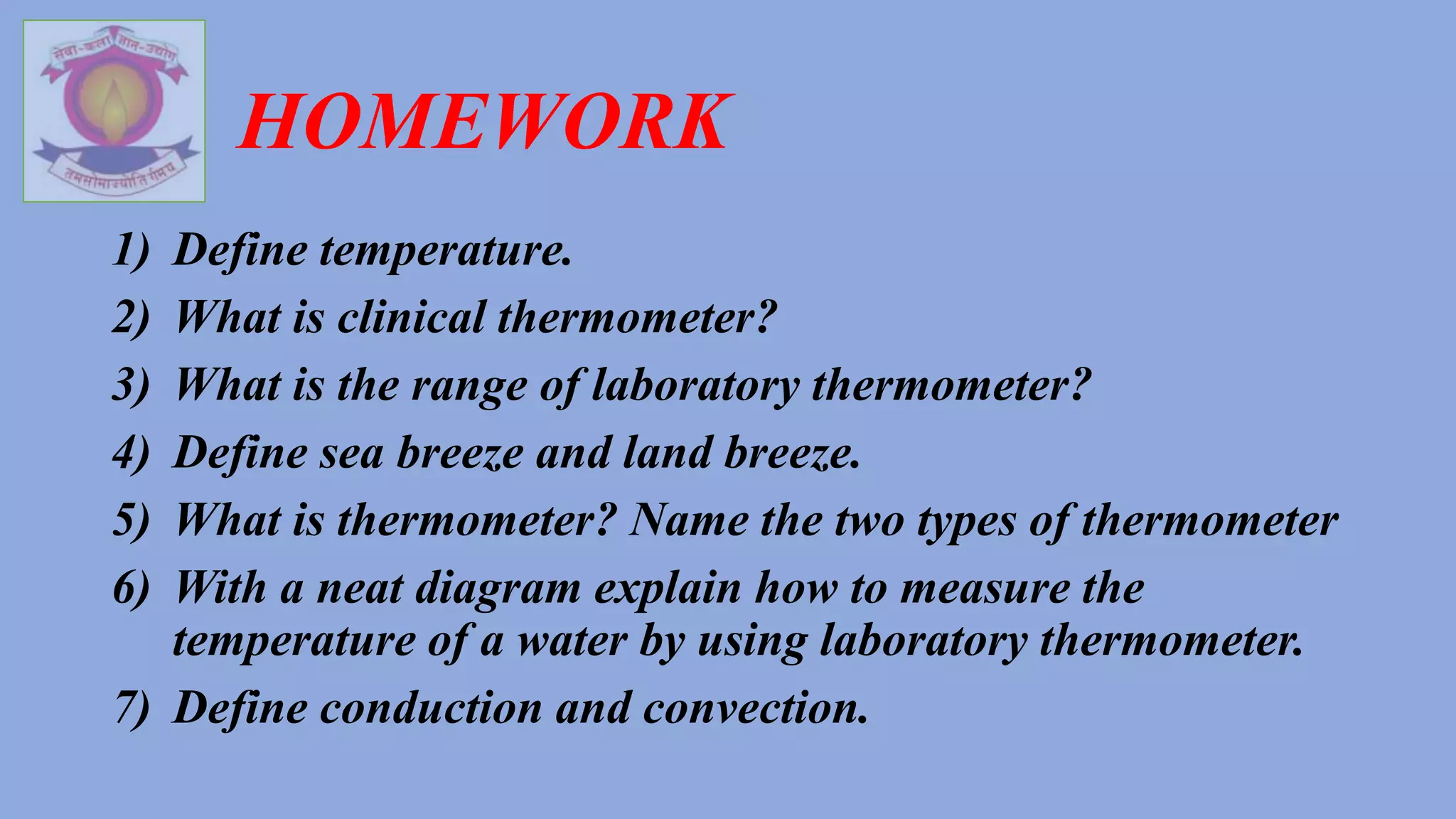HOMEWORK
1) Define temperature.
2) What is clinical thermometer?
3) What is the range of laboratory thermometer?
4) Define sea breeze and land breeze.
5) What is thermometer? Name the two types of thermometer
6) With a neat diagram explain how to measure the
temperature of a water by using laboratory thermometer.
7) Define conduction and convection.
 