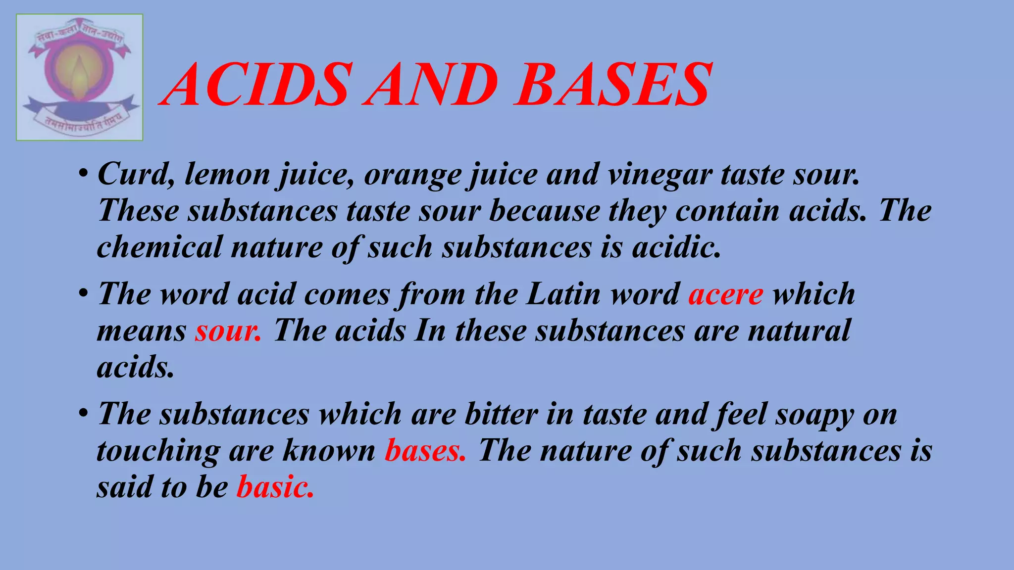 ACIDS AND BASES
• Curd, lemon juice, orange juice and vinegar taste sour.
These substances taste sour because they contain acids. The
chemical nature of such substances is acidic.
• The word acid comes from the Latin word acere which
means sour. The acids In these substances are natural
acids.
• The substances which are bitter in taste and feel soapy on
touching are known bases. The nature of such substances is
said to be basic.
 