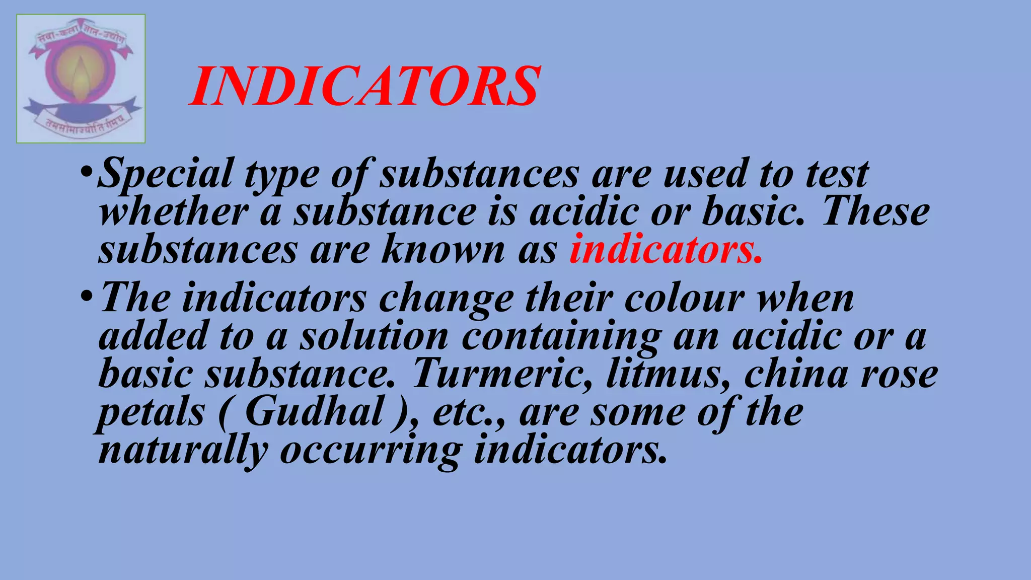 INDICATORS
•Special type of substances are used to test
whether a substance is acidic or basic. These
substances are known as indicators.
•The indicators change their colour when
added to a solution containing an acidic or a
basic substance. Turmeric, litmus, china rose
petals ( Gudhal ), etc., are some of the
naturally occurring indicators.
 