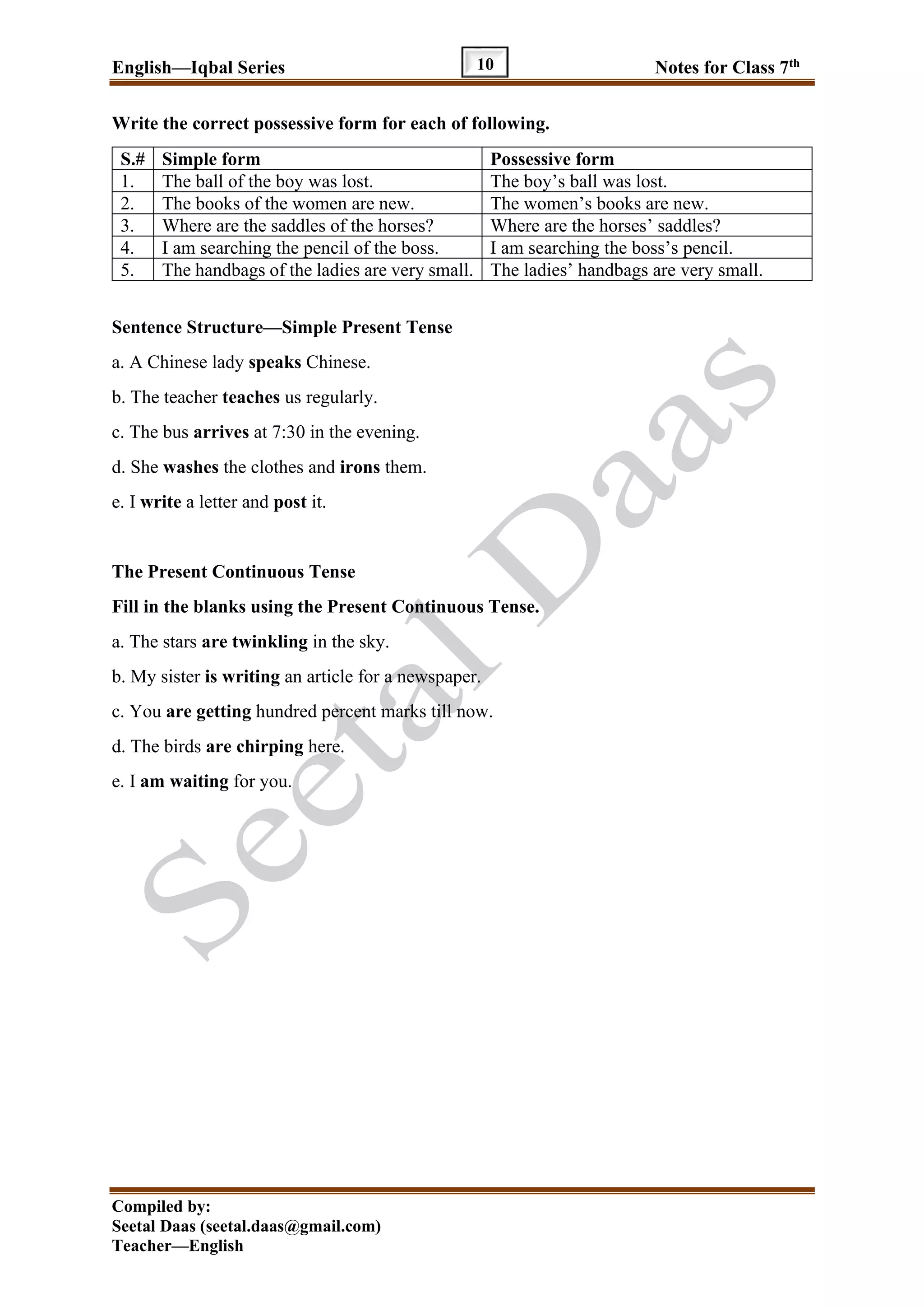 English—Iqbal Series Notes for Class 7th
Compiled by:
Seetal Daas (seetal.daas@gmail.com)
Teacher—English
10
Write the correct possessive form for each of following.
S.# Simple form Possessive form
1. The ball of the boy was lost. The boy’s ball was lost.
2. The books of the women are new. The women’s books are new.
3. Where are the saddles of the horses? Where are the horses’ saddles?
4. I am searching the pencil of the boss. I am searching the boss’s pencil.
5. The handbags of the ladies are very small. The ladies’ handbags are very small.
Sentence Structure—Simple Present Tense
a. A Chinese lady speaks Chinese.
b. The teacher teaches us regularly.
c. The bus arrives at 7:30 in the evening.
d. She washes the clothes and irons them.
e. I write a letter and post it.
The Present Continuous Tense
Fill in the blanks using the Present Continuous Tense.
a. The stars are twinkling in the sky.
b. My sister is writing an article for a newspaper.
c. You are getting hundred percent marks till now.
d. The birds are chirping here.
e. I am waiting for you.
 