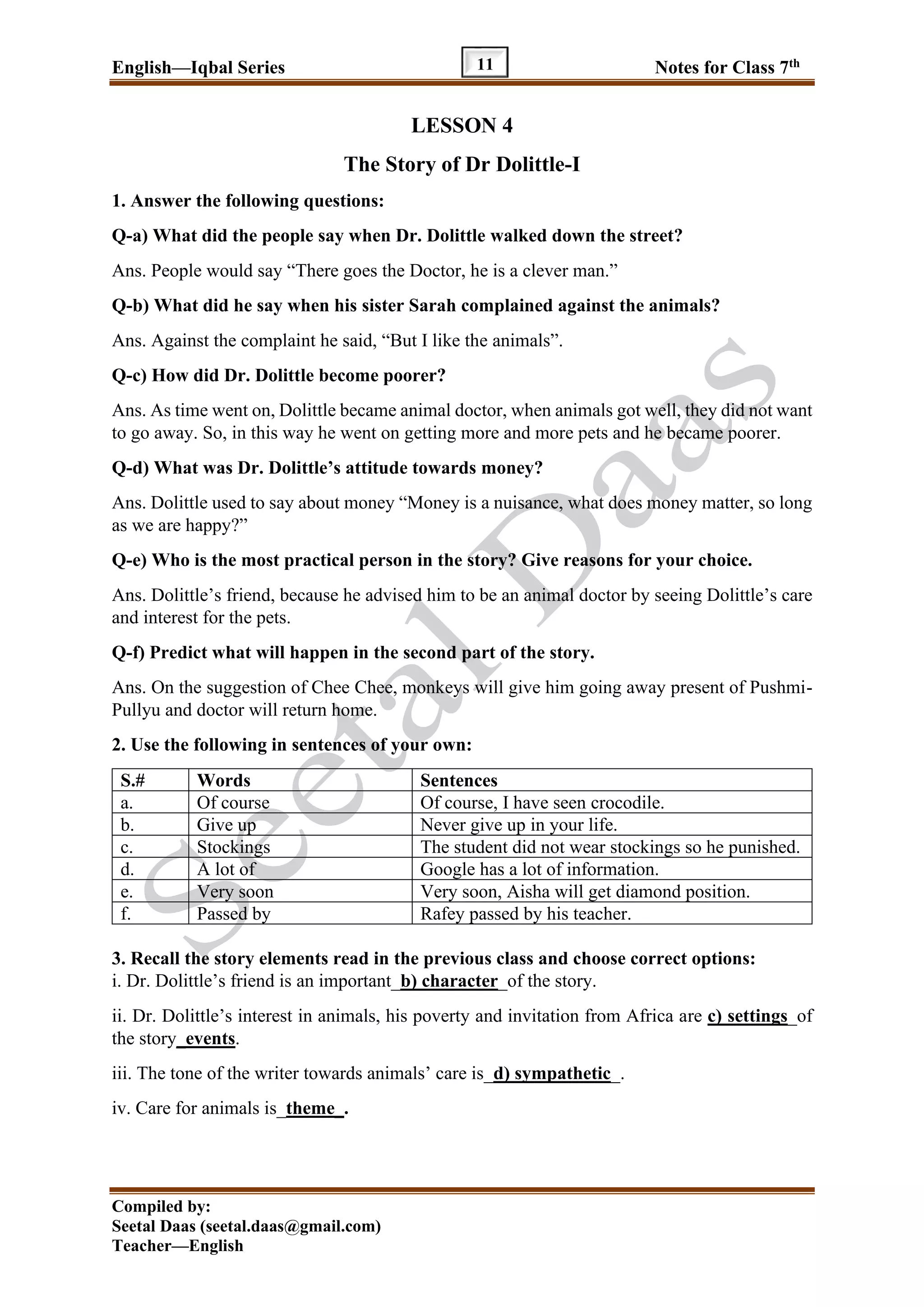 English—Iqbal Series Notes for Class 7th
Compiled by:
Seetal Daas (seetal.daas@gmail.com)
Teacher—English
11
LESSON 4
The Story of Dr Dolittle-I
1. Answer the following questions:
Q-a) What did the people say when Dr. Dolittle walked down the street?
Ans. People would say “There goes the Doctor, he is a clever man.”
Q-b) What did he say when his sister Sarah complained against the animals?
Ans. Against the complaint he said, “But I like the animals”.
Q-c) How did Dr. Dolittle become poorer?
Ans. As time went on, Dolittle became animal doctor, when animals got well, they did not want
to go away. So, in this way he went on getting more and more pets and he became poorer.
Q-d) What was Dr. Dolittle’s attitude towards money?
Ans. Dolittle used to say about money “Money is a nuisance, what does money matter, so long
as we are happy?”
Q-e) Who is the most practical person in the story? Give reasons for your choice.
Ans. Dolittle’s friend, because he advised him to be an animal doctor by seeing Dolittle’s care
and interest for the pets.
Q-f) Predict what will happen in the second part of the story.
Ans. On the suggestion of Chee Chee, monkeys will give him going away present of Pushmi-
Pullyu and doctor will return home.
2. Use the following in sentences of your own:
S.# Words Sentences
a. Of course Of course, I have seen crocodile.
b. Give up Never give up in your life.
c. Stockings The student did not wear stockings so he punished.
d. A lot of Google has a lot of information.
e. Very soon Very soon, Aisha will get diamond position.
f. Passed by Rafey passed by his teacher.
3. Recall the story elements read in the previous class and choose correct options:
i. Dr. Dolittle’s friend is an important_b) character_of the story.
ii. Dr. Dolittle’s interest in animals, his poverty and invitation from Africa are c) settings_of
the story_events.
iii. The tone of the writer towards animals’ care is_d) sympathetic_.
iv. Care for animals is_theme_.
 