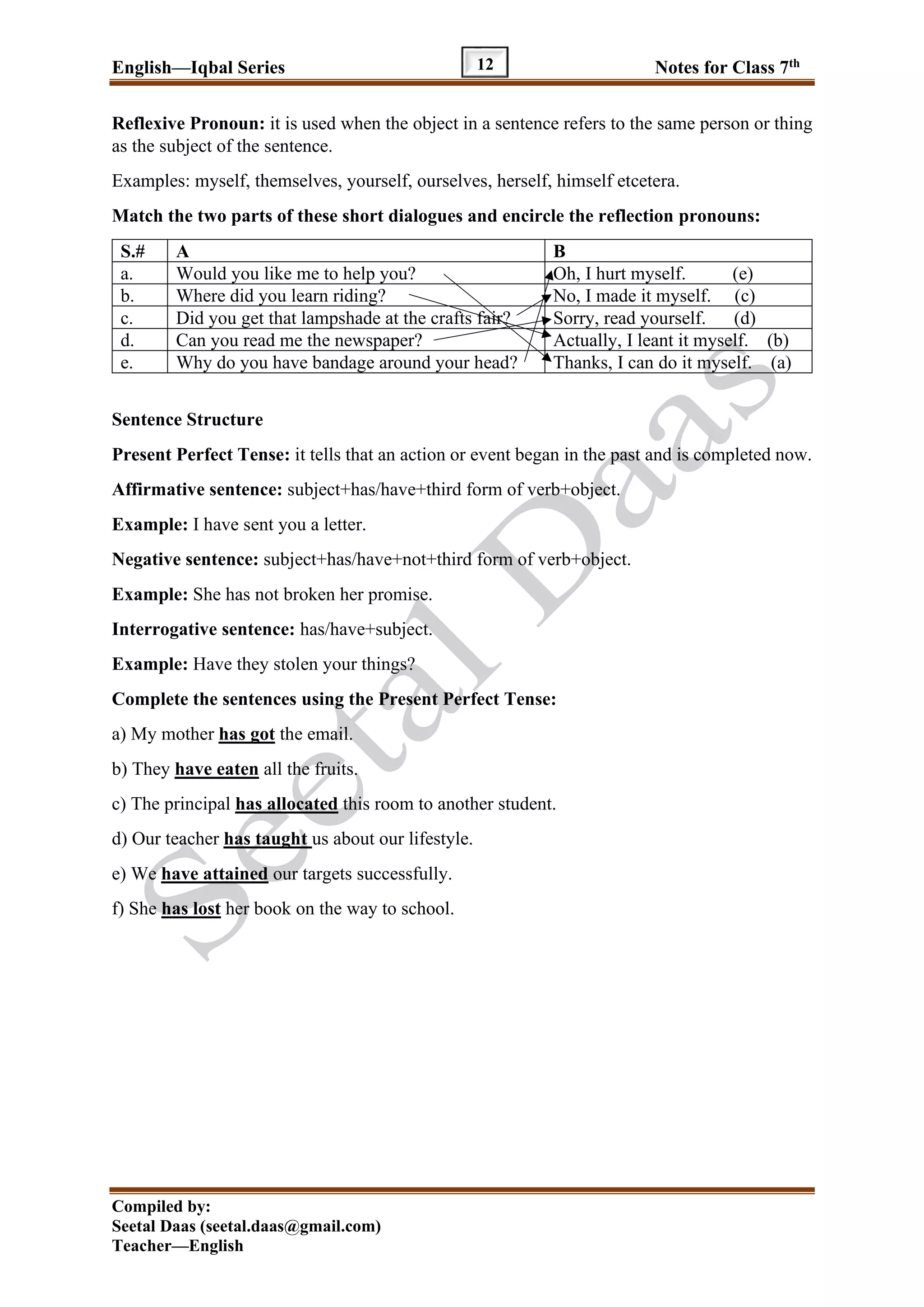 English—Iqbal Series Notes for Class 7th
Compiled by:
Seetal Daas (seetal.daas@gmail.com)
Teacher—English
12
Reflexive Pronoun: it is used when the object in a sentence refers to the same person or thing
as the subject of the sentence.
Examples: myself, themselves, yourself, ourselves, herself, himself etcetera.
Match the two parts of these short dialogues and encircle the reflection pronouns:
S.# A B
a. Would you like me to help you? Oh, I hurt myself. (e)
b. Where did you learn riding? No, I made it myself. (c)
c. Did you get that lampshade at the crafts fair? Sorry, read yourself. (d)
d. Can you read me the newspaper? Actually, I leant it myself. (b)
e. Why do you have bandage around your head? Thanks, I can do it myself. (a)
Sentence Structure
Present Perfect Tense: it tells that an action or event began in the past and is completed now.
Affirmative sentence: subject+has/have+third form of verb+object.
Example: I have sent you a letter.
Negative sentence: subject+has/have+not+third form of verb+object.
Example: She has not broken her promise.
Interrogative sentence: has/have+subject.
Example: Have they stolen your things?
Complete the sentences using the Present Perfect Tense:
a) My mother has got the email.
b) They have eaten all the fruits.
c) The principal has allocated this room to another student.
d) Our teacher has taught us about our lifestyle.
e) We have attained our targets successfully.
f) She has lost her book on the way to school.
 