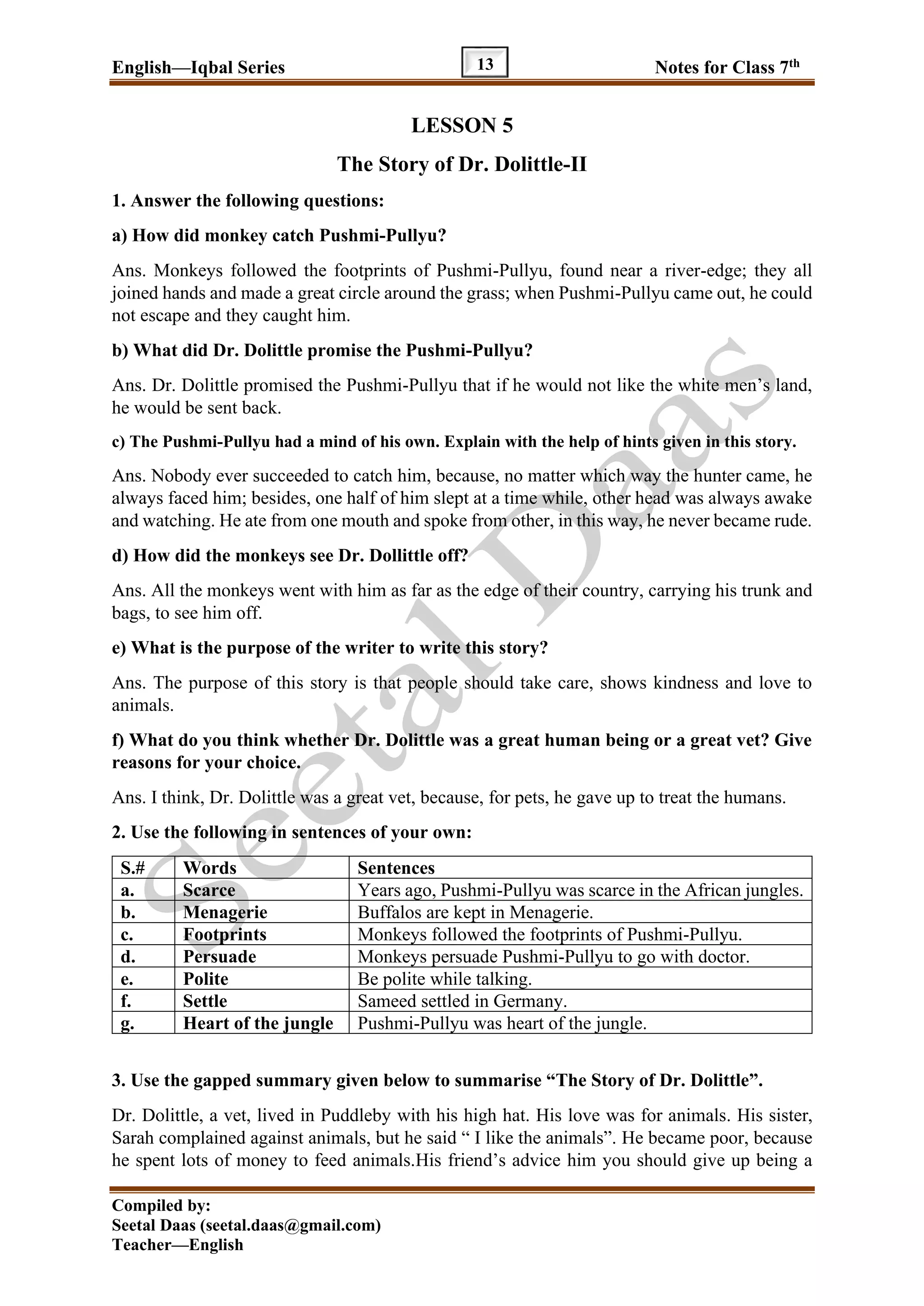 English—Iqbal Series Notes for Class 7th
Compiled by:
Seetal Daas (seetal.daas@gmail.com)
Teacher—English
13
LESSON 5
The Story of Dr. Dolittle-II
1. Answer the following questions:
a) How did monkey catch Pushmi-Pullyu?
Ans. Monkeys followed the footprints of Pushmi-Pullyu, found near a river-edge; they all
joined hands and made a great circle around the grass; when Pushmi-Pullyu came out, he could
not escape and they caught him.
b) What did Dr. Dolittle promise the Pushmi-Pullyu?
Ans. Dr. Dolittle promised the Pushmi-Pullyu that if he would not like the white men’s land,
he would be sent back.
c) The Pushmi-Pullyu had a mind of his own. Explain with the help of hints given in this story.
Ans. Nobody ever succeeded to catch him, because, no matter which way the hunter came, he
always faced him; besides, one half of him slept at a time while, other head was always awake
and watching. He ate from one mouth and spoke from other, in this way, he never became rude.
d) How did the monkeys see Dr. Dollittle off?
Ans. All the monkeys went with him as far as the edge of their country, carrying his trunk and
bags, to see him off.
e) What is the purpose of the writer to write this story?
Ans. The purpose of this story is that people should take care, shows kindness and love to
animals.
f) What do you think whether Dr. Dolittle was a great human being or a great vet? Give
reasons for your choice.
Ans. I think, Dr. Dolittle was a great vet, because, for pets, he gave up to treat the humans.
2. Use the following in sentences of your own:
S.# Words Sentences
a. Scarce Years ago, Pushmi-Pullyu was scarce in the African jungles.
b. Menagerie Buffalos are kept in Menagerie.
c. Footprints Monkeys followed the footprints of Pushmi-Pullyu.
d. Persuade Monkeys persuade Pushmi-Pullyu to go with doctor.
e. Polite Be polite while talking.
f. Settle Sameed settled in Germany.
g. Heart of the jungle Pushmi-Pullyu was heart of the jungle.
3. Use the gapped summary given below to summarise “The Story of Dr. Dolittle”.
Dr. Dolittle, a vet, lived in Puddleby with his high hat. His love was for animals. His sister,
Sarah complained against animals, but he said “ I like the animals”. He became poor, because
he spent lots of money to feed animals.His friend’s advice him you should give up being a
 