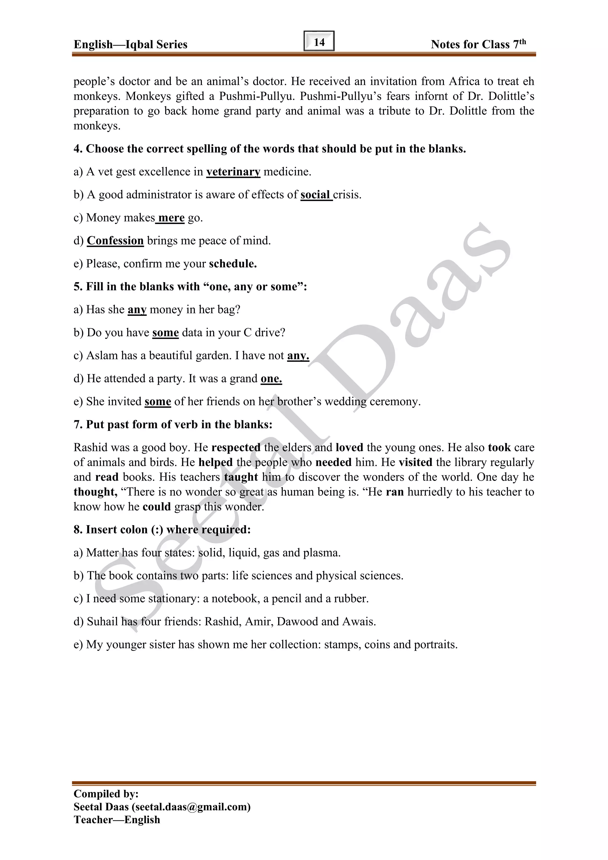 English—Iqbal Series Notes for Class 7th
Compiled by:
Seetal Daas (seetal.daas@gmail.com)
Teacher—English
14
people’s doctor and be an animal’s doctor. He received an invitation from Africa to treat eh
monkeys. Monkeys gifted a Pushmi-Pullyu. Pushmi-Pullyu’s fears infornt of Dr. Dolittle’s
preparation to go back home grand party and animal was a tribute to Dr. Dolittle from the
monkeys.
4. Choose the correct spelling of the words that should be put in the blanks.
a) A vet gest excellence in veterinary medicine.
b) A good administrator is aware of effects of social crisis.
c) Money makes mere go.
d) Confession brings me peace of mind.
e) Please, confirm me your schedule.
5. Fill in the blanks with “one, any or some”:
a) Has she any money in her bag?
b) Do you have some data in your C drive?
c) Aslam has a beautiful garden. I have not any.
d) He attended a party. It was a grand one.
e) She invited some of her friends on her brother’s wedding ceremony.
7. Put past form of verb in the blanks:
Rashid was a good boy. He respected the elders and loved the young ones. He also took care
of animals and birds. He helped the people who needed him. He visited the library regularly
and read books. His teachers taught him to discover the wonders of the world. One day he
thought, “There is no wonder so great as human being is. “He ran hurriedly to his teacher to
know how he could grasp this wonder.
8. Insert colon (:) where required:
a) Matter has four states: solid, liquid, gas and plasma.
b) The book contains two parts: life sciences and physical sciences.
c) I need some stationary: a notebook, a pencil and a rubber.
d) Suhail has four friends: Rashid, Amir, Dawood and Awais.
e) My younger sister has shown me her collection: stamps, coins and portraits.
 