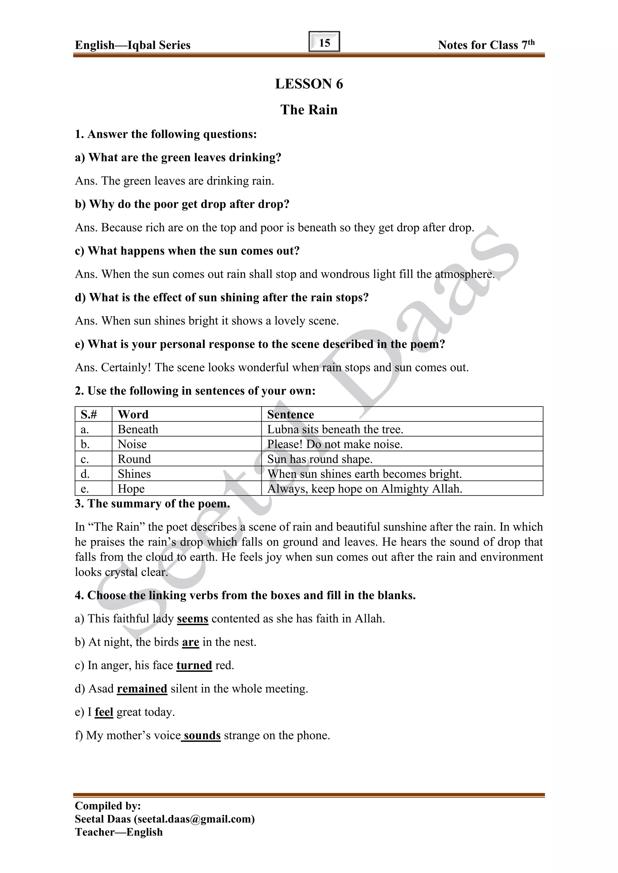 English—Iqbal Series Notes for Class 7th
Compiled by:
Seetal Daas (seetal.daas@gmail.com)
Teacher—English
15
LESSON 6
The Rain
1. Answer the following questions:
a) What are the green leaves drinking?
Ans. The green leaves are drinking rain.
b) Why do the poor get drop after drop?
Ans. Because rich are on the top and poor is beneath so they get drop after drop.
c) What happens when the sun comes out?
Ans. When the sun comes out rain shall stop and wondrous light fill the atmosphere.
d) What is the effect of sun shining after the rain stops?
Ans. When sun shines bright it shows a lovely scene.
e) What is your personal response to the scene described in the poem?
Ans. Certainly! The scene looks wonderful when rain stops and sun comes out.
2. Use the following in sentences of your own:
S.# Word Sentence
a. Beneath Lubna sits beneath the tree.
b. Noise Please! Do not make noise.
c. Round Sun has round shape.
d. Shines When sun shines earth becomes bright.
e. Hope Always, keep hope on Almighty Allah.
3. The summary of the poem.
In “The Rain” the poet describes a scene of rain and beautiful sunshine after the rain. In which
he praises the rain’s drop which falls on ground and leaves. He hears the sound of drop that
falls from the cloud to earth. He feels joy when sun comes out after the rain and environment
looks crystal clear.
4. Choose the linking verbs from the boxes and fill in the blanks.
a) This faithful lady seems contented as she has faith in Allah.
b) At night, the birds are in the nest.
c) In anger, his face turned red.
d) Asad remained silent in the whole meeting.
e) I feel great today.
f) My mother’s voice sounds strange on the phone.
 