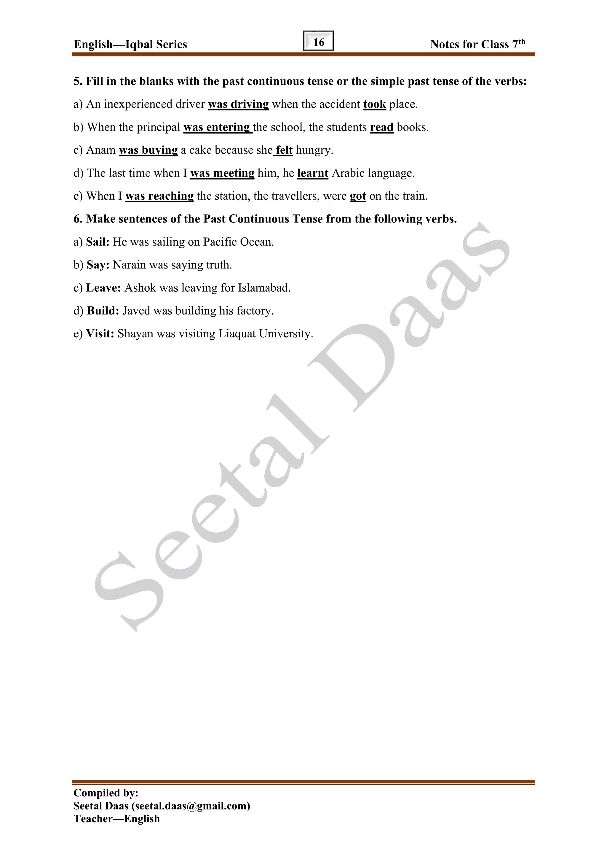 English—Iqbal Series Notes for Class 7th
Compiled by:
Seetal Daas (seetal.daas@gmail.com)
Teacher—English
16
5. Fill in the blanks with the past continuous tense or the simple past tense of the verbs:
a) An inexperienced driver was driving when the accident took place.
b) When the principal was entering the school, the students read books.
c) Anam was buying a cake because she felt hungry.
d) The last time when I was meeting him, he learnt Arabic language.
e) When I was reaching the station, the travellers, were got on the train.
6. Make sentences of the Past Continuous Tense from the following verbs.
a) Sail: He was sailing on Pacific Ocean.
b) Say: Narain was saying truth.
c) Leave: Ashok was leaving for Islamabad.
d) Build: Javed was building his factory.
e) Visit: Shayan was visiting Liaquat University.
 