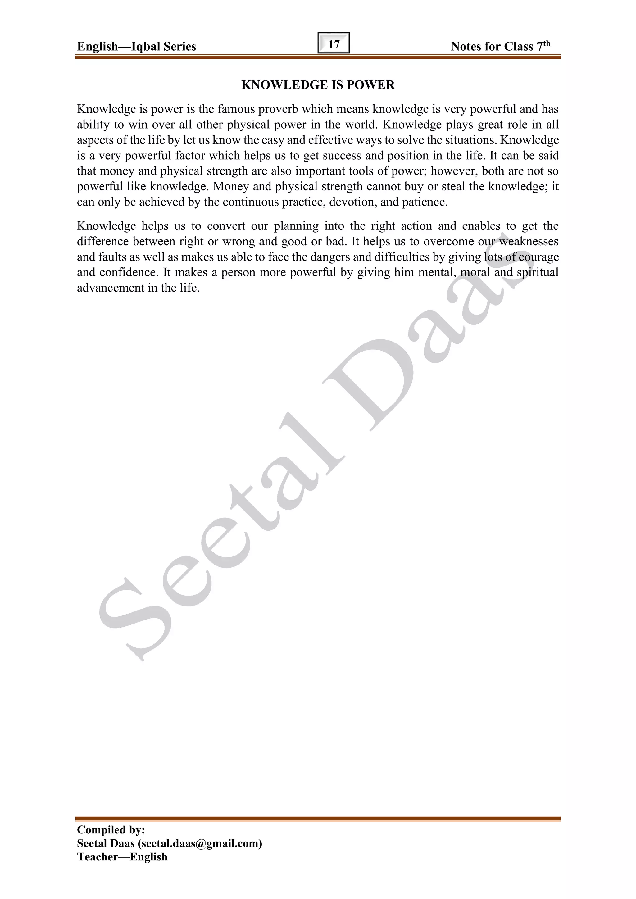 English—Iqbal Series Notes for Class 7th
Compiled by:
Seetal Daas (seetal.daas@gmail.com)
Teacher—English
17
KNOWLEDGE IS POWER
Knowledge is power is the famous proverb which means knowledge is very powerful and has
ability to win over all other physical power in the world. Knowledge plays great role in all
aspects of the life by let us know the easy and effective ways to solve the situations. Knowledge
is a very powerful factor which helps us to get success and position in the life. It can be said
that money and physical strength are also important tools of power; however, both are not so
powerful like knowledge. Money and physical strength cannot buy or steal the knowledge; it
can only be achieved by the continuous practice, devotion, and patience.
Knowledge helps us to convert our planning into the right action and enables to get the
difference between right or wrong and good or bad. It helps us to overcome our weaknesses
and faults as well as makes us able to face the dangers and difficulties by giving lots of courage
and confidence. It makes a person more powerful by giving him mental, moral and spiritual
advancement in the life.
 