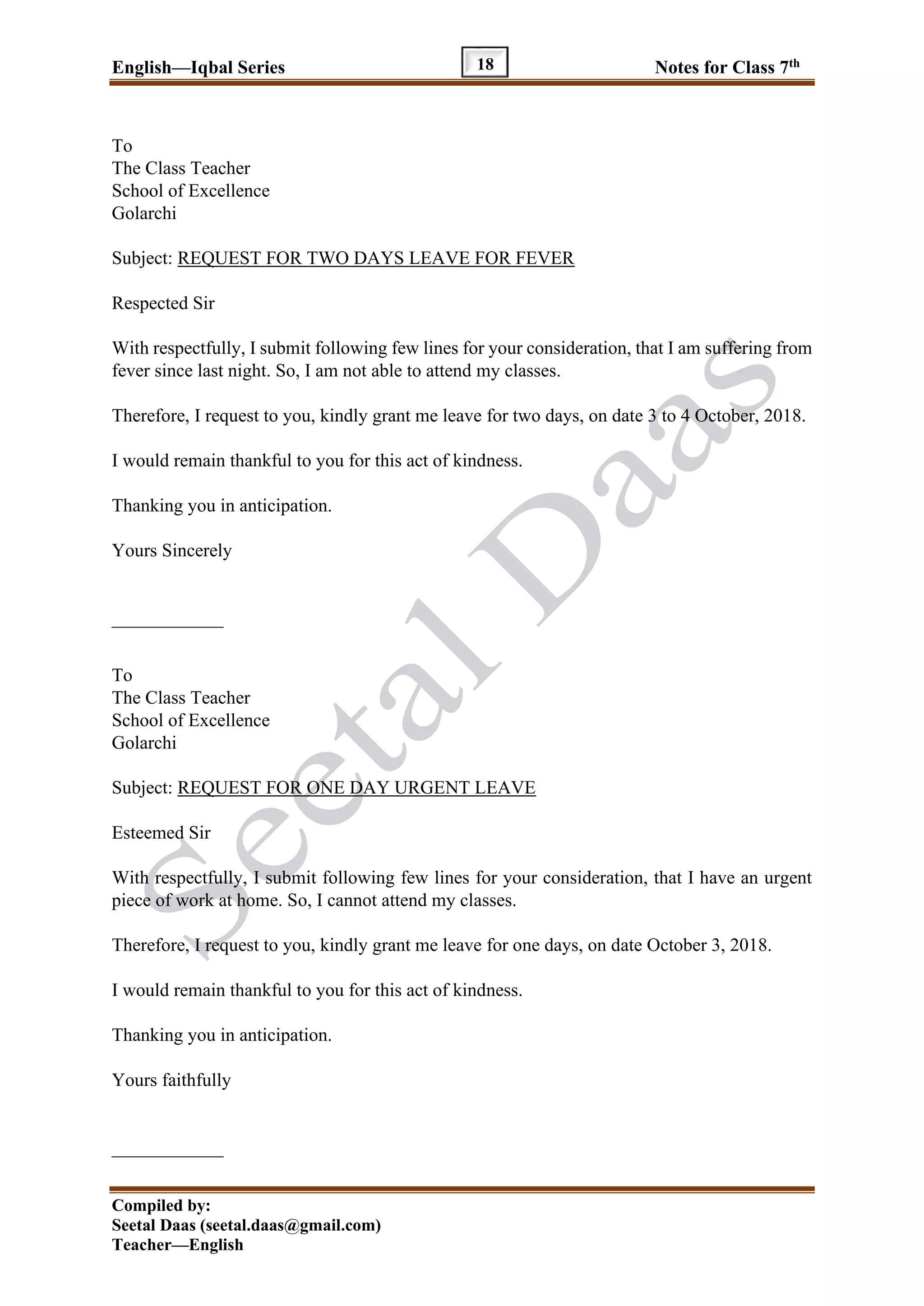 English—Iqbal Series Notes for Class 7th
Compiled by:
Seetal Daas (seetal.daas@gmail.com)
Teacher—English
18
To
The Class Teacher
School of Excellence
Golarchi
Subject: REQUEST FOR TWO DAYS LEAVE FOR FEVER
Respected Sir
With respectfully, I submit following few lines for your consideration, that I am suffering from
fever since last night. So, I am not able to attend my classes.
Therefore, I request to you, kindly grant me leave for two days, on date 3 to 4 October, 2018.
I would remain thankful to you for this act of kindness.
Thanking you in anticipation.
Yours Sincerely
____________
To
The Class Teacher
School of Excellence
Golarchi
Subject: REQUEST FOR ONE DAY URGENT LEAVE
Esteemed Sir
With respectfully, I submit following few lines for your consideration, that I have an urgent
piece of work at home. So, I cannot attend my classes.
Therefore, I request to you, kindly grant me leave for one days, on date October 3, 2018.
I would remain thankful to you for this act of kindness.
Thanking you in anticipation.
Yours faithfully
____________
 