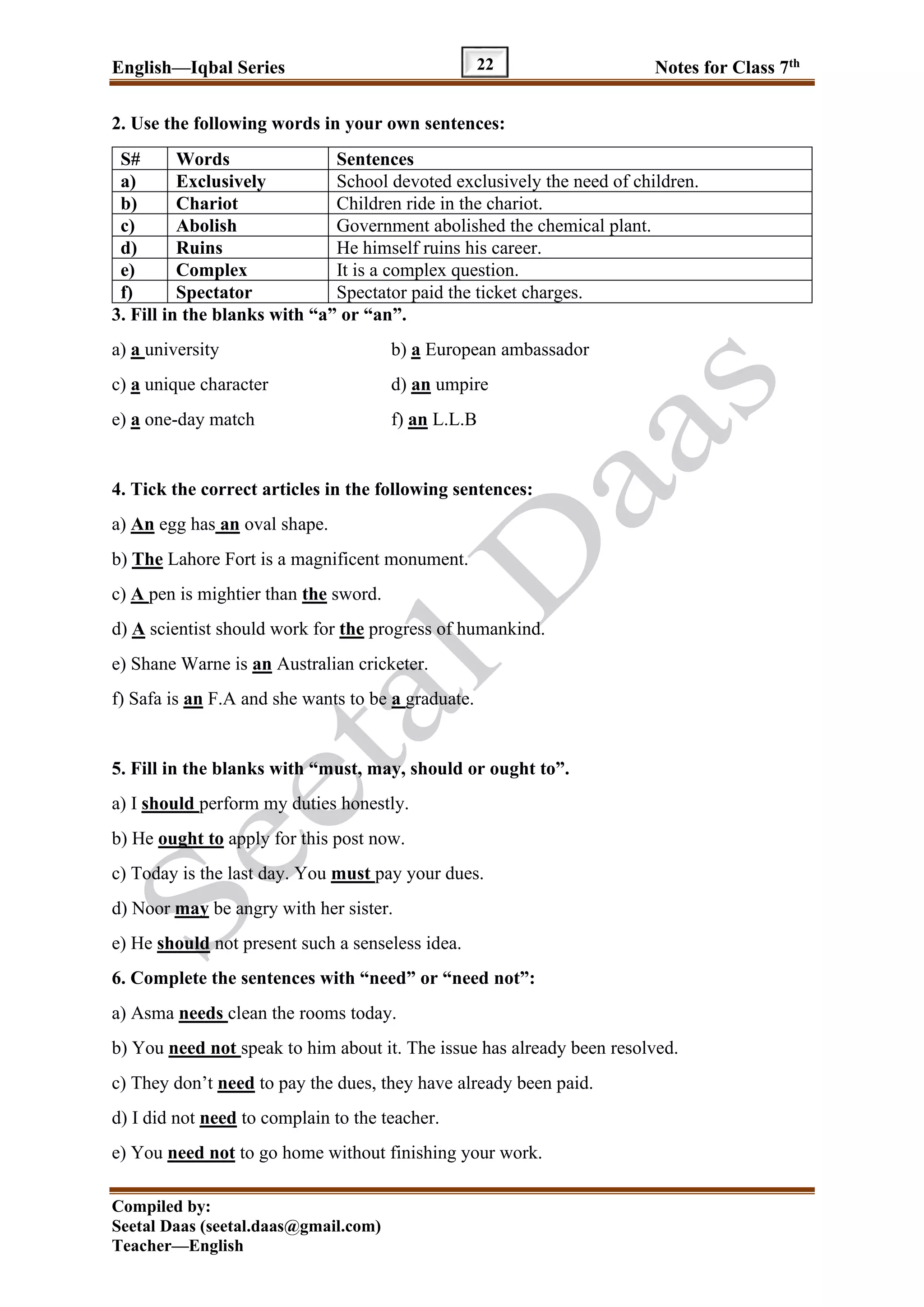 English—Iqbal Series Notes for Class 7th
Compiled by:
Seetal Daas (seetal.daas@gmail.com)
Teacher—English
22
2. Use the following words in your own sentences:
S# Words Sentences
a) Exclusively School devoted exclusively the need of children.
b) Chariot Children ride in the chariot.
c) Abolish Government abolished the chemical plant.
d) Ruins He himself ruins his career.
e) Complex It is a complex question.
f) Spectator Spectator paid the ticket charges.
3. Fill in the blanks with “a” or “an”.
a) a university b) a European ambassador
c) a unique character d) an umpire
e) a one-day match f) an L.L.B
4. Tick the correct articles in the following sentences:
a) An egg has an oval shape.
b) The Lahore Fort is a magnificent monument.
c) A pen is mightier than the sword.
d) A scientist should work for the progress of humankind.
e) Shane Warne is an Australian cricketer.
f) Safa is an F.A and she wants to be a graduate.
5. Fill in the blanks with “must, may, should or ought to”.
a) I should perform my duties honestly.
b) He ought to apply for this post now.
c) Today is the last day. You must pay your dues.
d) Noor may be angry with her sister.
e) He should not present such a senseless idea.
6. Complete the sentences with “need” or “need not”:
a) Asma needs clean the rooms today.
b) You need not speak to him about it. The issue has already been resolved.
c) They don’t need to pay the dues, they have already been paid.
d) I did not need to complain to the teacher.
e) You need not to go home without finishing your work.
 
