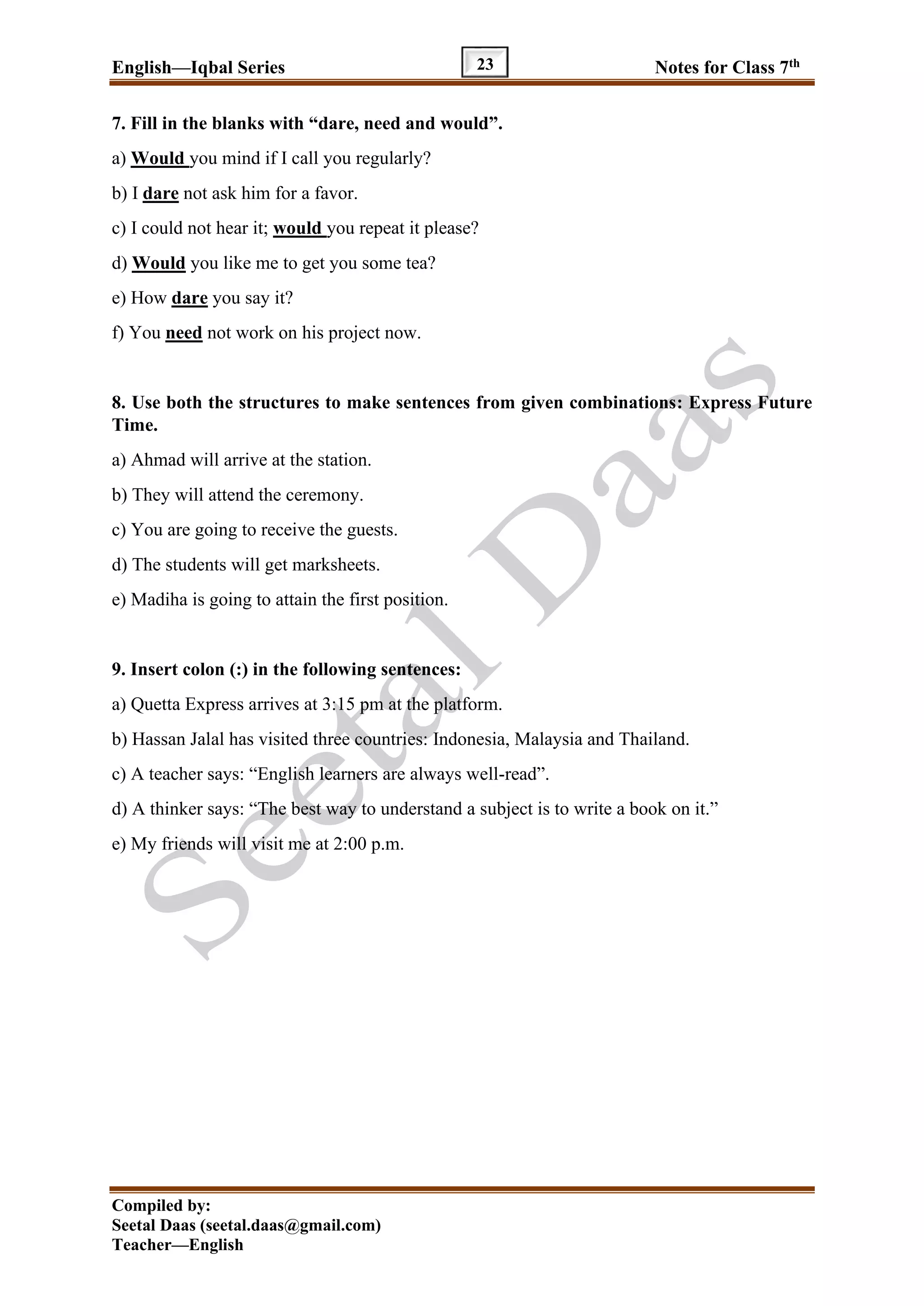 English—Iqbal Series Notes for Class 7th
Compiled by:
Seetal Daas (seetal.daas@gmail.com)
Teacher—English
23
7. Fill in the blanks with “dare, need and would”.
a) Would you mind if I call you regularly?
b) I dare not ask him for a favor.
c) I could not hear it; would you repeat it please?
d) Would you like me to get you some tea?
e) How dare you say it?
f) You need not work on his project now.
8. Use both the structures to make sentences from given combinations: Express Future
Time.
a) Ahmad will arrive at the station.
b) They will attend the ceremony.
c) You are going to receive the guests.
d) The students will get marksheets.
e) Madiha is going to attain the first position.
9. Insert colon (:) in the following sentences:
a) Quetta Express arrives at 3:15 pm at the platform.
b) Hassan Jalal has visited three countries: Indonesia, Malaysia and Thailand.
c) A teacher says: “English learners are always well-read”.
d) A thinker says: “The best way to understand a subject is to write a book on it.”
e) My friends will visit me at 2:00 p.m.
 